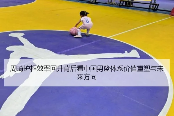 周琦护框效率回升背后看中国男篮体系价值重塑与未来方向