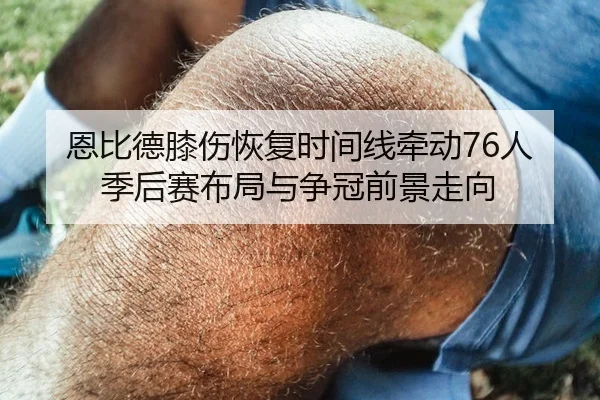 恩比德膝伤恢复时间线牵动76人季后赛布局与争冠前景走向