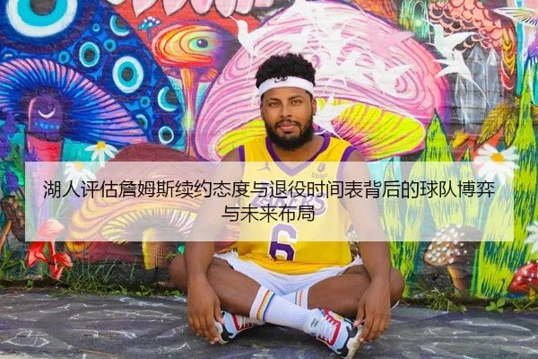 湖人评估詹姆斯续约态度与退役时间表背后的球队博弈与未来布局
