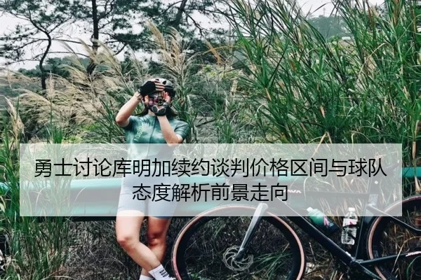 勇士讨论库明加续约谈判价格区间与球队态度解析前景走向