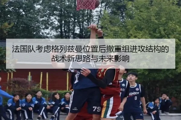 法国队考虑格列兹曼位置后撤重组进攻结构的战术新思路与未来影响