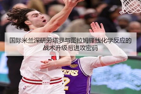 国际米兰深研劳塔罗与图拉姆锋线化学反应的战术升级与进攻密码