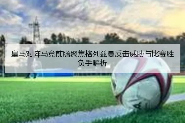 皇马对阵马竞前瞻聚焦格列兹曼反击威胁与比赛胜负手解析