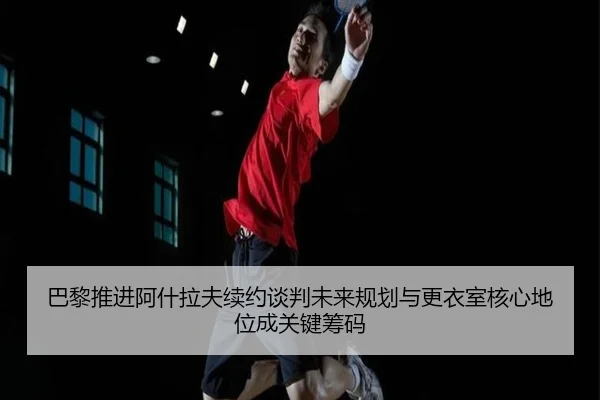 巴黎推进阿什拉夫续约谈判未来规划与更衣室核心地位成关键筹码
